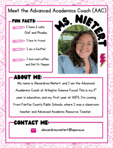 Meet the Advanced Academics Coach (AAC): Ms. Nietert Fun Facts: I have 2 cats, Olaf and Phoebe. I love to travel. I am a Swiftie! I love iced coffee and Diet Dr. Pepper. About Me: My name is Alexandrea Nietert, and I am the Advanced Academic Coach at Arlington Science Focus! This is my eleventh year in education, and my first year at ASFS. I'm coming from Fairfax County Public Schools, where I was a classroom teacher and Advanced Academic Resource Teacher. Contact me: alexandrea.nietert@apsva.us